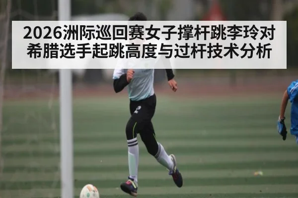 2026洲际巡回赛女子撑杆跳李玲对希腊选手起跳高度与过杆技术分析